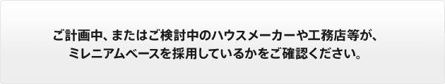 ご計画中、またはご検討中のハウスメーカーや工務店等が、ミレニアムベースを採用しているかをご確認ください。