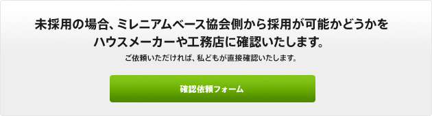 未採用の場合、ミレニアムベース協会側から採用が可能かどうかをハウスメーカーや工務店に確認いたします。